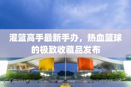 灌篮高手最新手办，热血篮球的极致收藏品发布
