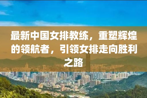 最新中国女排教练，重塑辉煌的领航者，引领女排走向胜利之路
