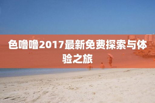 色噜噜2017最新免费探索与体验之旅