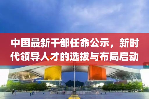 中国最新干部任命公示，新时代领导人才的选拔与布局启动