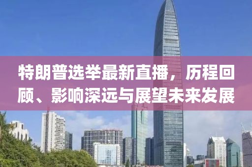 特朗普选举最新直播，历程回顾、影响深远与展望未来发展