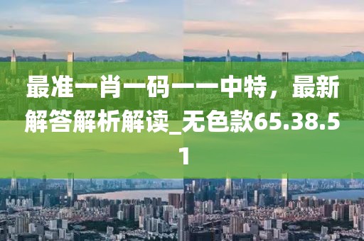 最准一肖一码一一中特，最新解答解析解读_无色款65.38.51