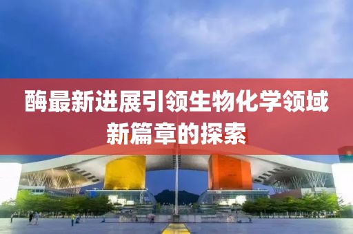 酶最新进展引领生物化学领域新篇章的探索