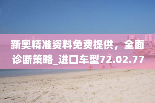 新奥精准资料免费提供，全面诊断策略_进口车型72.02.77