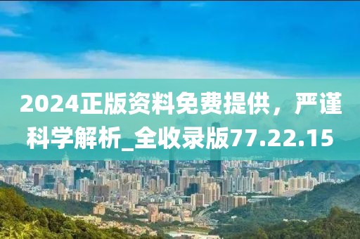 2024正版资料免费提供，严谨科学解析_全收录版77.22.15