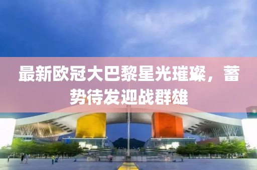 最新欧冠大巴黎星光璀璨，蓄势待发迎战群雄