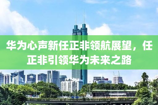 华为心声新任正非领航展望，任正非引领华为未来之路
