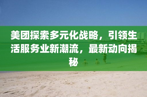 美团探索多元化战略，引领生活服务业新潮流，最新动向揭秘