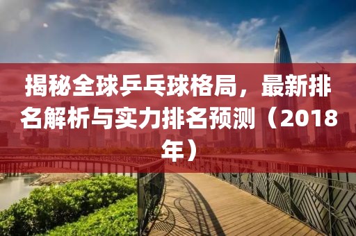 揭秘全球乒乓球格局，最新排名解析与实力排名预测（2018年）