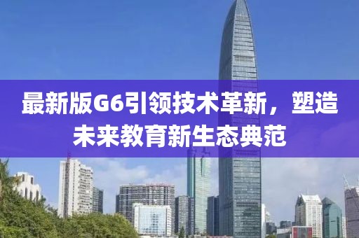 最新版G6引领技术革新，塑造未来教育新生态典范