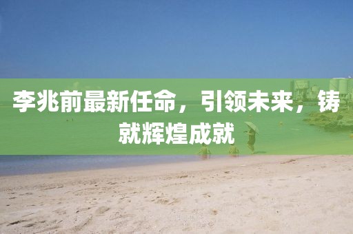 李兆前最新任命，引领未来，铸就辉煌成就