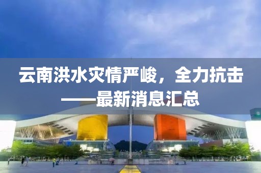 云南洪水灾情严峻，全力抗击——最新消息汇总