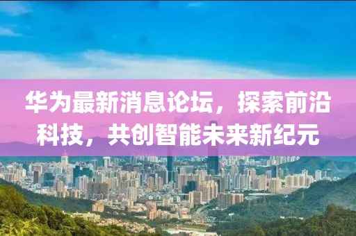 华为最新消息论坛，探索前沿科技，共创智能未来新纪元