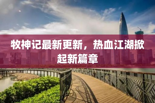牧神记最新更新，热血江湖掀起新篇章