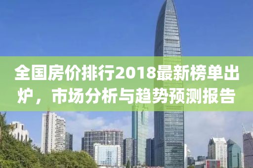 全国房价排行2018最新榜单出炉，市场分析与趋势预测报告