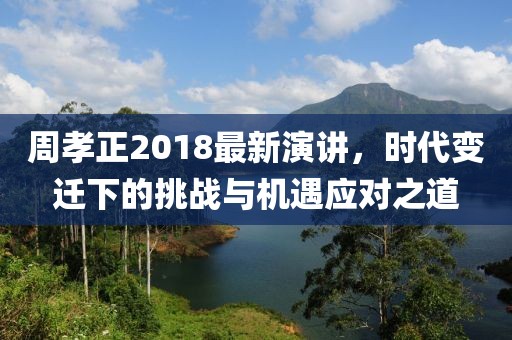 周孝正2018最新演讲，时代变迁下的挑战与机遇应对之道