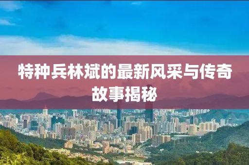 特种兵林斌的最新风采与传奇故事揭秘
