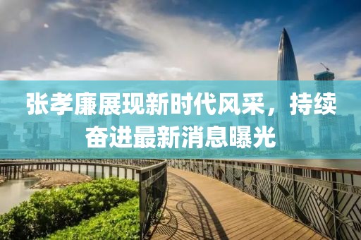 张孝廉展现新时代风采，持续奋进最新消息曝光