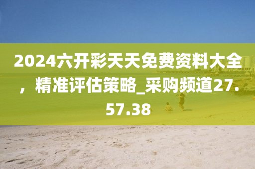 2024六开彩天天免费资料大全，精准评估策略_采购频道27.57.38