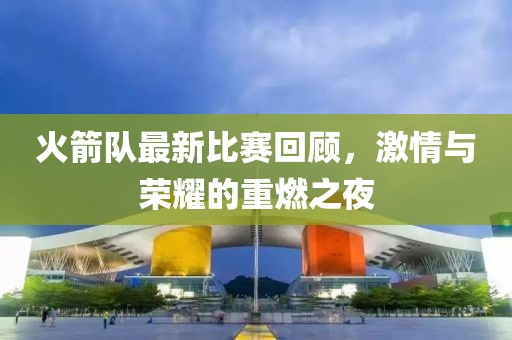 火箭队最新比赛回顾，激情与荣耀的重燃之夜