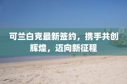 可兰白克最新签约，携手共创辉煌，迈向新征程