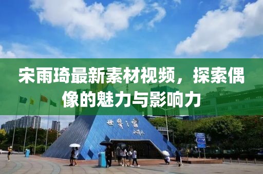 宋雨琦最新素材视频，探索偶像的魅力与影响力