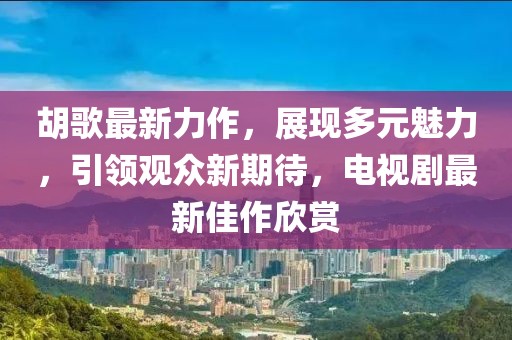 胡歌最新力作，展现多元魅力，引领观众新期待，电视剧最新佳作欣赏