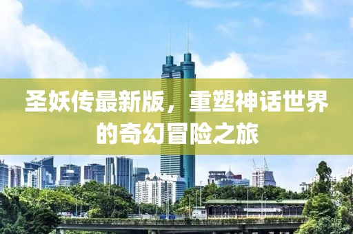 圣妖传最新版，重塑神话世界的奇幻冒险之旅