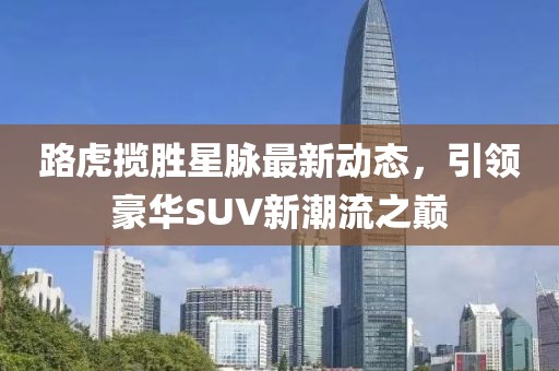 路虎揽胜星脉最新动态，引领豪华SUV新潮流之巅
