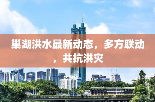 巢湖洪水最新动态，多方联动，共抗洪灾