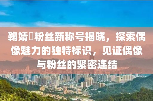 鞠婧祎粉丝新称号揭晓，探索偶像魅力的独特标识，见证偶像与粉丝的紧密连结