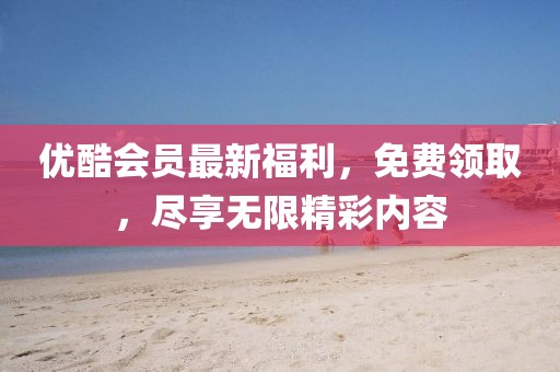 优酷会员最新福利，免费领取，尽享无限精彩内容