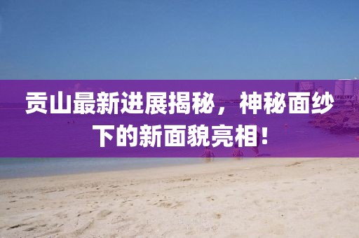 贡山最新进展揭秘，神秘面纱下的新面貌亮相！