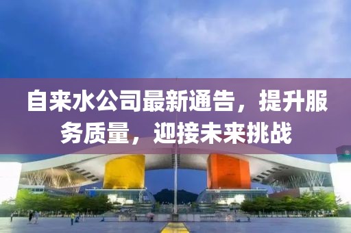 自来水公司最新通告，提升服务质量，迎接未来挑战