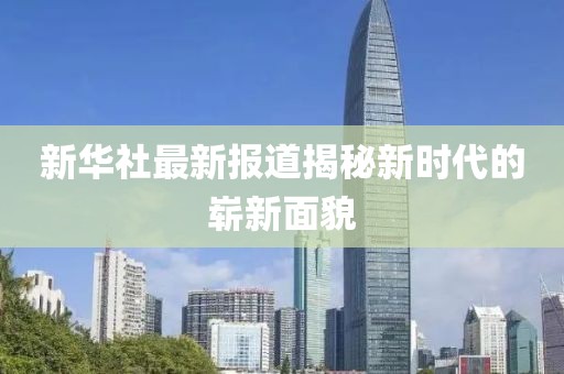 新华社最新报道揭秘新时代的崭新面貌