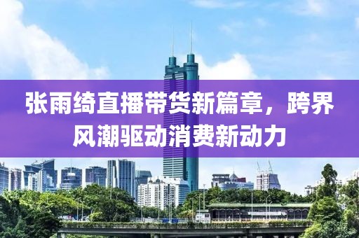 张雨绮直播带货新篇章，跨界风潮驱动消费新动力