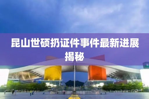 昆山世硕扔证件事件最新进展揭秘