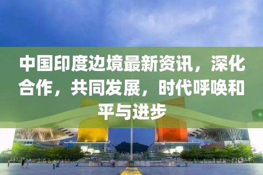 中国印度边境最新资讯，深化合作，共同发展，时代呼唤和平与进步