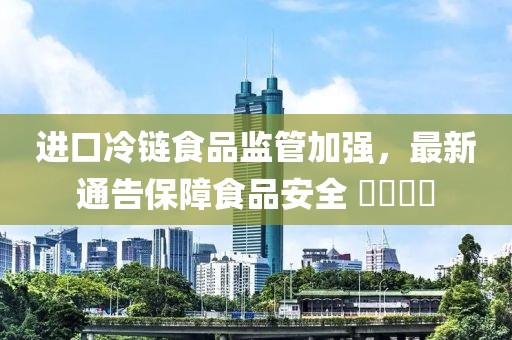 进口冷链食品监管加强，最新通告保障食品安全 ​​​​