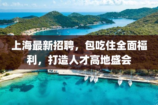 上海最新招聘，包吃住全面福利，打造人才高地盛会