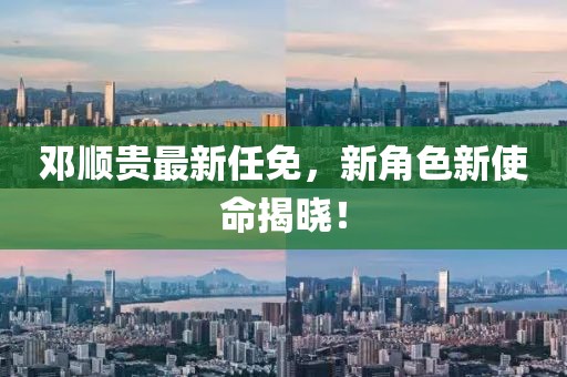 邓顺贵最新任免，新角色新使命揭晓！