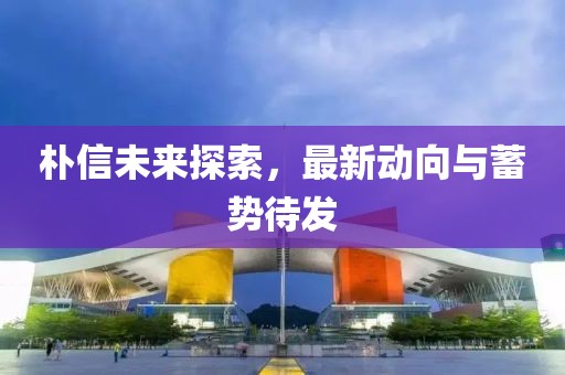 朴信未来探索，最新动向与蓄势待发