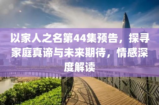 以家人之名第44集预告，探寻家庭真谛与未来期待，情感深度解读