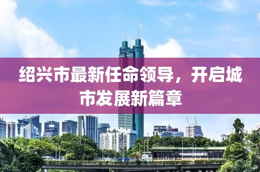 绍兴市最新任命领导，开启城市发展新篇章