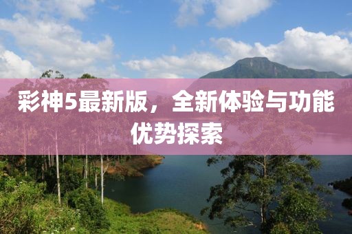 彩神5最新版，全新体验与功能优势探索