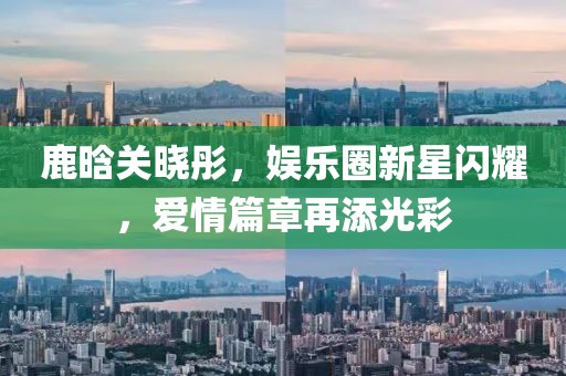 鹿晗关晓彤，娱乐圈新星闪耀，爱情篇章再添光彩