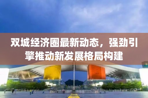 双城经济圈最新动态，强劲引擎推动新发展格局构建