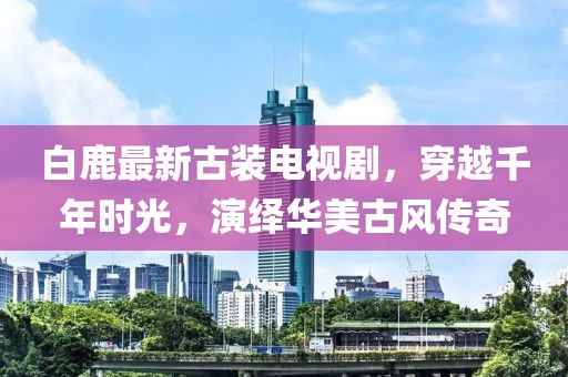 白鹿最新古装电视剧，穿越千年时光，演绎华美古风传奇