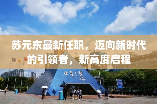 苏元东最新任职，迈向新时代的引领者，新高度启程