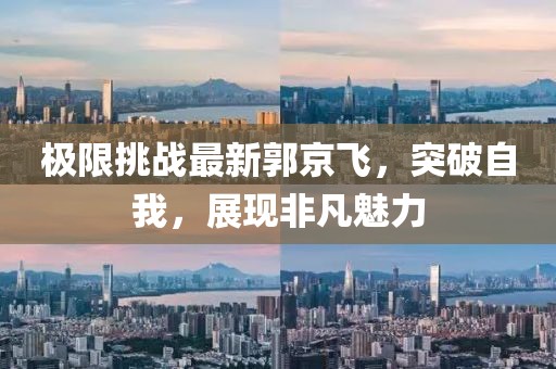 极限挑战最新郭京飞，突破自我，展现非凡魅力